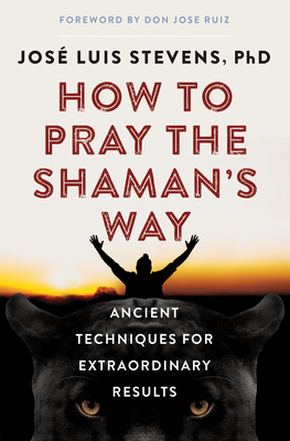 How to Pray the Shaman's Way: Ancient Techniques for Extraordinary Results - Stevens, Jos? Luis, PhD, and Ruiz, Don Jose (Foreword by)