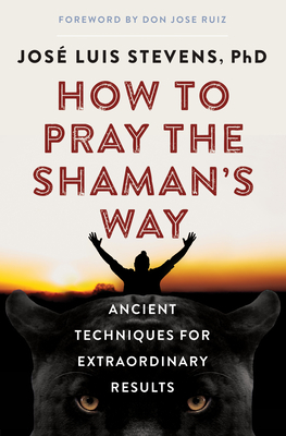 How to Pray the Shaman's Way: Ancient Techniques for Extraordinary Results - Stevens, Jos Luis, PhD, and Ruiz, Don Jose (Foreword by)