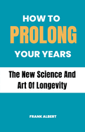 How To Prolong Your Years: The New Science And Art Of Longevity