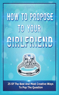 How To Propose To Your Girlfriend: 25 Of The Best And Most Creative Ways To Pop The Question