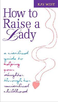 How to Raise a Lady: A Civilized Guide to Helping Your Daughter Through Her Uncivilized Childhood - West, Kay