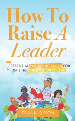 How To Raise A Leader: 7 Essential Parenting Skills For Raising Children Who Lead - Dixon, Frank