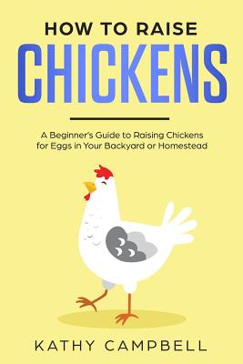 How to Raise Chickens: A Beginner's Guide to Raising Chickens for Eggs in Your Backyard or Homestead - Campbell, Kathy