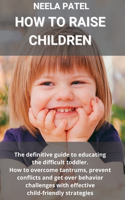 How to Raise Children: The Guide to Educating the Difficult Toddler. How to Overcome Tantrums, Prevent Conflicts and Get Over Behavior Challenges with Effective Child-Friendly Strategies - Patel, Neela