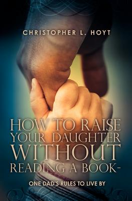 How To Raise Your Daughter Without Reading A Book: One Dad's Rules to Live By - Hoyt Esq, Daniel (Editor), and Hoyt, Theresa M (Editor)