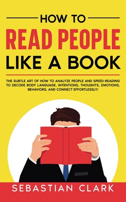 How To Read People Like A Book: The Subtle Art of How to Analyze People and Speed-Reading to decode Body Language, Intentions, Thoughts, Emotions, Behaviors, and Connect Effortlessly! - Clark, Sebastian