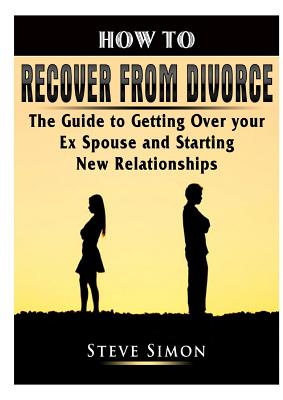 How to Recover from Divorce: The Guide to Getting Over your Ex Spouse and Starting New Relationships - Simon, Steve