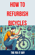 How to Refurbish Bicycles: The Ultimate Guide to Upgrading Components, Performing Regular Maintenance, and Tuning Up Your Bike for Optimal Performance, Durability, and Safety