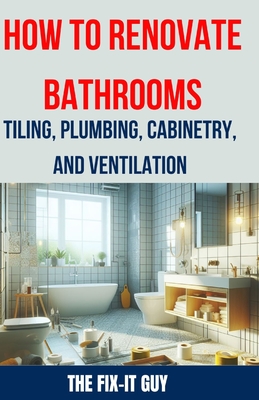 How to Renovate Bathrooms - Tiling, Plumbing, Cabinetry, and Ventilation: Expert Tips, Techniques, and Strategies for Tiling, Plumbing, Cabinetry Installation, and Ventilation Solutions - Guy, The Fix-It