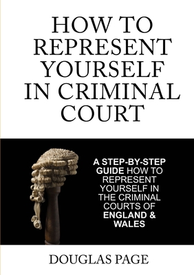 How to Represent Yourself in Criminal Court: A Step-by-Step Guide How to Represent Yourself in the Criminal Courts of England & Wales - Page, Douglas P.