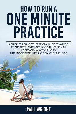 How to Run a One Minute Practice: A Guide for Physiotherapists, Chiropractors, Podiatrists, Osteopaths and Allied Health Professionals wanting to earn more, work less and enjoy their lives - Wright, Paul, Dr.