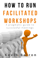 How to Run Facilitated Workshops: A Pragmatic Guide to Successful Meetings
