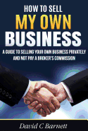 How to Sell My Own Business: A Guide to Selling Your Own Business Privately and Not Pay a Broker's Commission