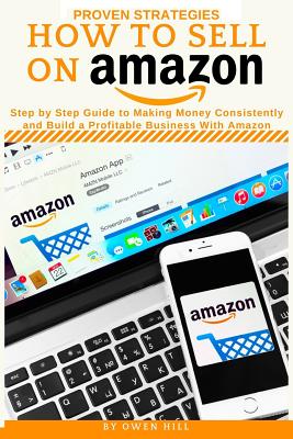 How to Sell on Amazon: Proven Strategies, Step by Step Guide to Making Money Consistently and Build a Profitable Business with Amazon - Hill, Owen