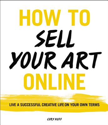 How to Sell Your Art Online: Live a Successful Creative Life on Your Own Terms - Huff, Cory