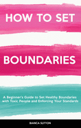 How to Set Boundaries: A Beginner's Guide to Set Healthy Boundaries with Toxic People and Enforcing Your Standards