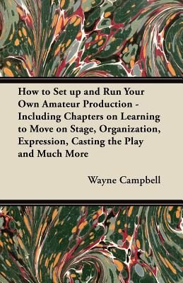 How to Set Up and Run Your Own Amateur Production - Including Chapters on Learning to Move on Stage, Organization, Expression, Casting the Play and Much More - Campbell, Wayne, PhD