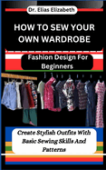 How to Sew Your Own Wardrobe: Fashion Design For Beginners: Create Stylish Outfits With Basic Sewing Skills And Patterns