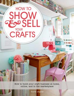 How to Show & Sell Your Crafts: How to Build Your Craft Business at Home, Online, and in the Marketplace - Jayne, Torie