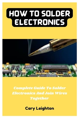 How To Solder Electronics: Complete Guide To Solder Electronics And Join Wires Together - Leighton, Cary