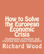 How to Solve the European Economic Crisis: Challenging orthodoxy and creating new policy paradigms