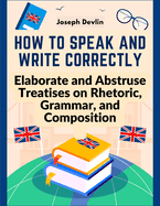 How to Speak and Write Correctly: Elaborate and Abstruse Treatises on Rhetoric, Grammar, and Composition