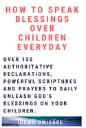 How to Speak Blessings Over Your Children Everyday: Over 150 Authoritative Declarations, Powerful Scriptures and Prayers to Daily Unleash God's Blessings on Your Children