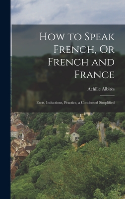 How to Speak French, Or French and France: Facts, Inductions, Practice, a Condensed Simplified - Albits, Achille