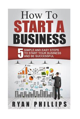 How To Start A Business: 5 Simple and Easy Steps To Start Your Business and Be S - Phillips, Ryan