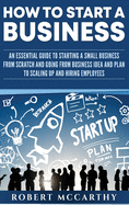 How to Start a Business: An Essential Guide to Starting a Small Business from Scratch and Going from Business Idea and Plan to Scaling Up and Hiring Employees