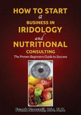 How to Start a Business in Iridology and Nutritional Consulting: The Proven Beginners Guide to Success - Navratil, Frank