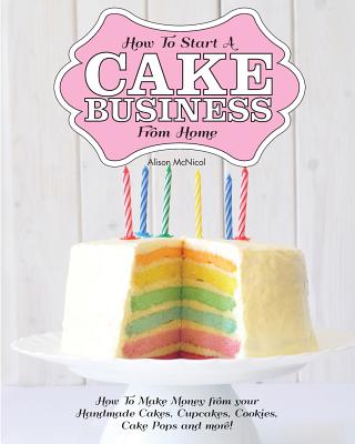 How to Start a Cake Business from Home - How to Make Money from Your Handmade Cakes, Cupcakes, Cake Pops and More! - McNicol, Alison
