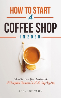 How To Start A Coffee Shop in 2020: How To Turn Your Passion Into A Profitable Business In 2020 Step By Step - Johnson, Alex