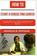 How to Start a Consulting Career: A Comprehensive Guide to Building And Scaling Your Consulting Dream Into Reality