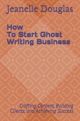 How to Start a Ghost Writing Business: Crafting Content, Building Clients, and Achieving Success - Douglas, Jeanelle K