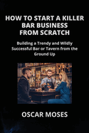 How to Start a Killer Bar Business from Scratch: Building a Trendy and Wildly Successful Bar or Tavern from the Ground Up