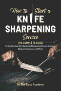 How to Start a Knife Sharpening Service: The Complete Guide to Starting Your Own Business Sharpening Knives, Scissors, Blades, Chainsaws, and More!