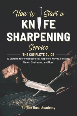 How to Start a Knife Sharpening Service: The Complete Guide to Starting Your Own Business Sharpening Knives, Scissors, Blades, Chainsaws, and More! - Academy, Be The Boss
