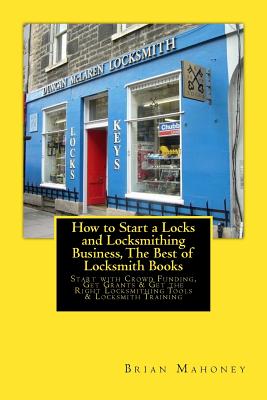 How to Start a Locks and Locksmithing Business, The Best of Locksmith Books: Start with Crowd Funding, Get Grants & Get the Right Locksmithing Tools & Locksmith Training - Mahoney, Brian