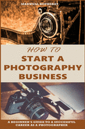 How to Start a Photography Business: A Beginner's Guide to A Successful Career as A Photographer