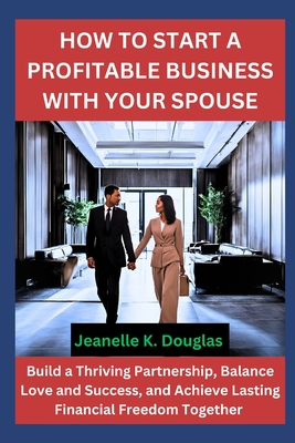 How to Start a Profitable Business with Your Spouse: Build a Thriving Partnership, Balance Love and Success, and Achieve Lasting Financial Freedom Together - Douglas, Jeanelle K