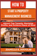 How to Start a Property Management Business: Attract Top Tenants, Maximize Profits, and Achieve Peace of Mind