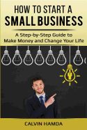 How to Start a Small Business: A Step-By-Step Guide to Make Money and Change Your Life