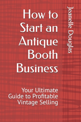 How to Start an Antique Booth Business: Your Ultimate Guide to Profitable Vintage Selling - Douglas, Jeanelle K