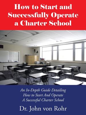 How to Start and Successfully Operate a Charter School: An In-Depth Guide Detailing How to Start And Operate A Successful Charter School - Von Rohr, John