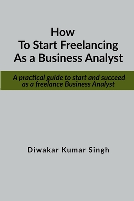 How to start freelancing as a Business Analyst: A practical guide to start and succeed as a freelance Business Analyst - Singh, Diwakar Kumar