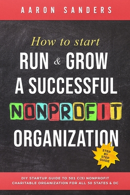 How to Start, Run & Grow a Successful Nonprofit Organization: DIY Startup Guide to 501 C(3) Nonprofit Charitable Organization For All 50 States & DC - Sanders, Aaron
