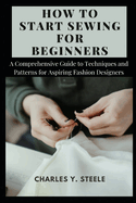 How To Start Sewing For Beginners: A Comprehensive Guide to Techniques and Patterns for Aspiring Fashion Designers