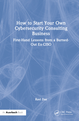 How to Start Your Own Cybersecurity Consulting Business: First-Hand Lessons from a Burned-Out Ex-CISO - Das, Ravi