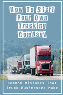 How To Start Your Own Trucking Company: Common Mistakes That Truck Businesses Make: Learning How To Start A New Trucking Company